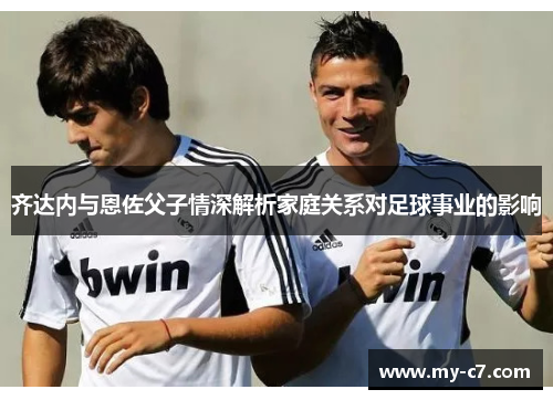 齐达内与恩佐父子情深解析家庭关系对足球事业的影响 齐达内与恩佐父子情深解析家庭关系对足球事业的影响