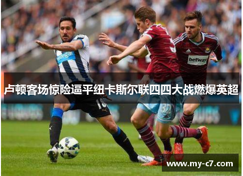 卢顿客场惊险逼平纽卡斯尔联四四大战燃爆英超
