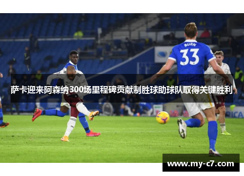 萨卡迎来阿森纳300场里程碑贡献制胜球助球队取得关键胜利